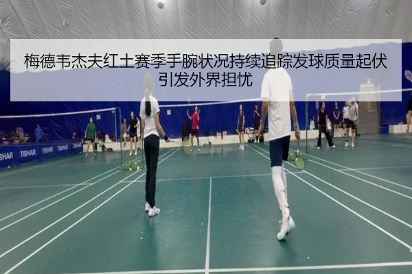 梅德韦杰夫红土赛季手腕状况持续追踪发球质量起伏引发外界担忧