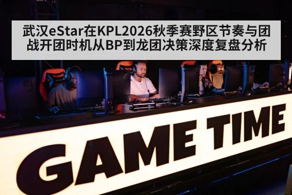 武汉eStar在KPL2026秋季赛野区节奏与团战开团时机从BP到龙团决策深度复盘分析