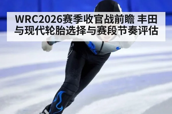 WRC2026赛季收官战前瞻 丰田与现代轮胎选择与赛段节奏评估